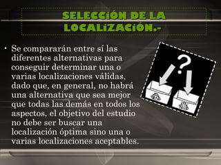 SELECCiÓN DE LA LOCALiZACiÓN.-  Se compararán entre sí las diferentes alternativas para conseguir determinar una o varias localizaciones válidas, dado que, en general, no habrá una alternativa que sea mejor que todas las demás en todos los aspectos, el objetivo del estudio no debe ser buscar una localización óptima sino una o varias localizaciones aceptables.  