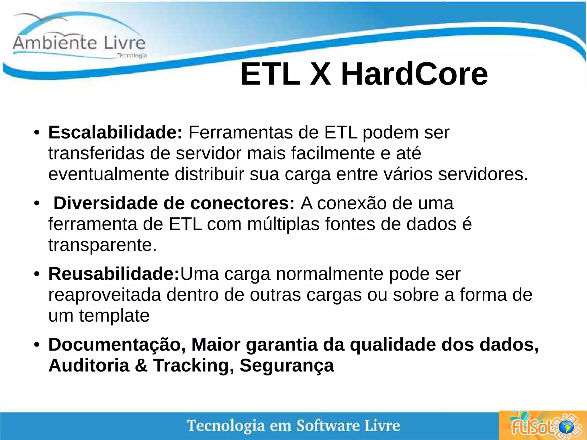 ETL X HardCore
● Escalabilidade: Ferramentas de ETL podem ser
transferidas de servidor mais facilmente e até
eventualmente distribuir sua carga entre vários servidores.
● Diversidade de conectores: A conexão de uma
ferramenta de ETL com múltiplas fontes de dados é
transparente.
● Reusabilidade:Uma carga normalmente pode ser
reaproveitada dentro de outras cargas ou sobre a forma de
um template
● Documentação, Maior garantia da qualidade dos dados,
Auditoria & Tracking, Segurança
 