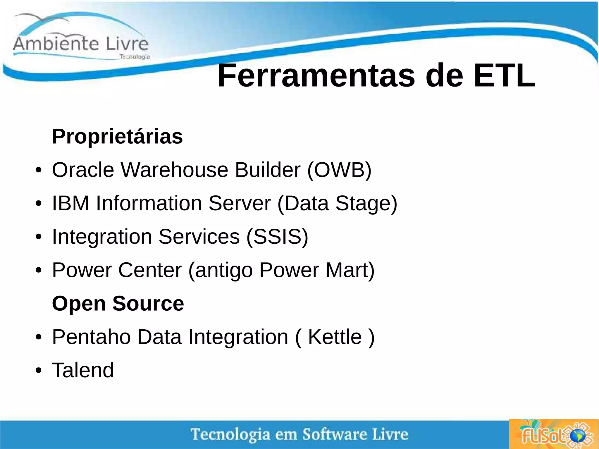 Ferramentas de ETL
Proprietárias
● Oracle Warehouse Builder (OWB)
● IBM Information Server (Data Stage)
● Integration Services (SSIS)
● Power Center (antigo Power Mart)
Open Source
● Pentaho Data Integration ( Kettle )
● Talend
 