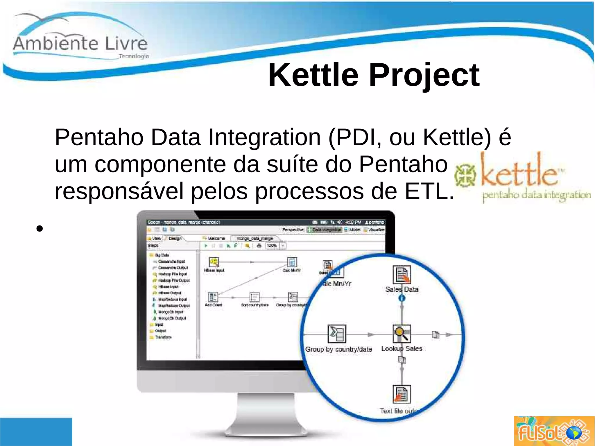 Kettle Project
Pentaho Data Integration (PDI, ou Kettle) é
um componente da suíte do Pentaho
responsável pelos processos de ETL.
●
 