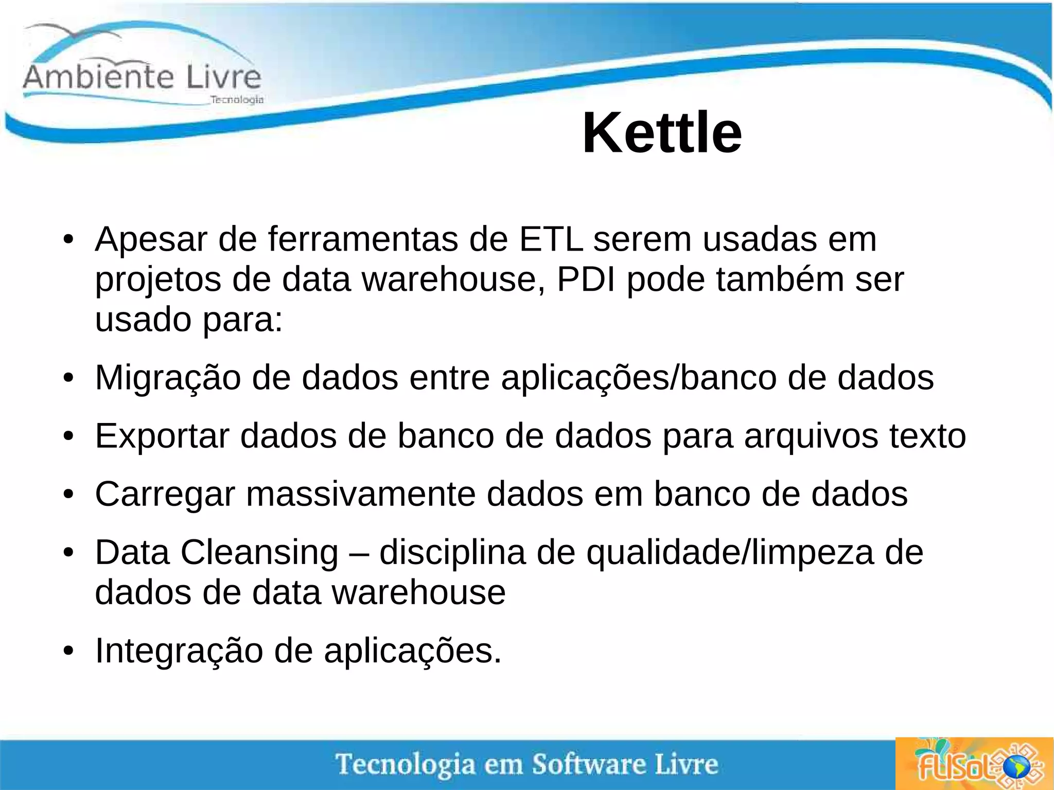 Kettle
● Apesar de ferramentas de ETL serem usadas em
projetos de data warehouse, PDI pode também ser
usado para:
● Migração de dados entre aplicações/banco de dados
● Exportar dados de banco de dados para arquivos texto
● Carregar massivamente dados em banco de dados
● Data Cleansing – disciplina de qualidade/limpeza de
dados de data warehouse
● Integração de aplicações.
 