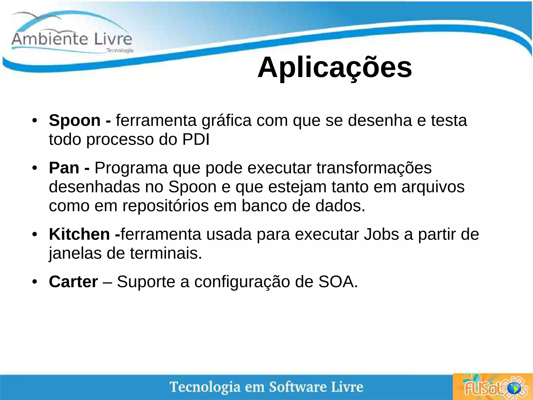 Aplicações
● Spoon - ferramenta gráfica com que se desenha e testa
todo processo do PDI
● Pan - Programa que pode executar transformações
desenhadas no Spoon e que estejam tanto em arquivos
como em repositórios em banco de dados.
● Kitchen -ferramenta usada para executar Jobs a partir de
janelas de terminais.
● Carter – Suporte a configuração de SOA.
 