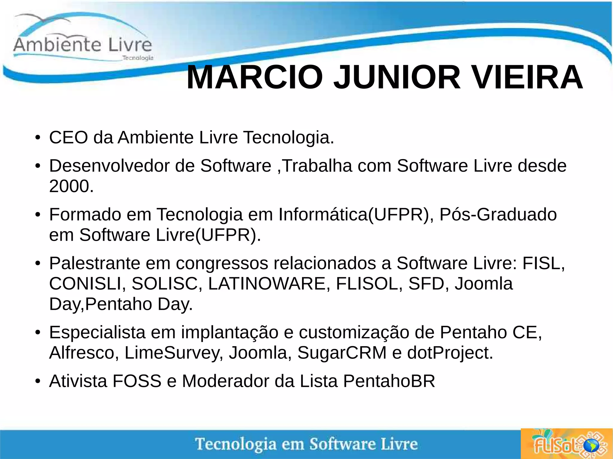 MARCIO JUNIOR VIEIRA
●
CEO da Ambiente Livre Tecnologia.
● Desenvolvedor de Software ,Trabalha com Software Livre desde
2000.
● Formado em Tecnologia em Informática(UFPR), Pós-Graduado
em Software Livre(UFPR).
● Palestrante em congressos relacionados a Software Livre: FISL,
CONISLI, SOLISC, LATINOWARE, FLISOL, SFD, Joomla
Day,Pentaho Day.
●
Especialista em implantação e customização de Pentaho CE,
Alfresco, LimeSurvey, Joomla, SugarCRM e dotProject.
● Ativista FOSS e Moderador da Lista PentahoBR
 