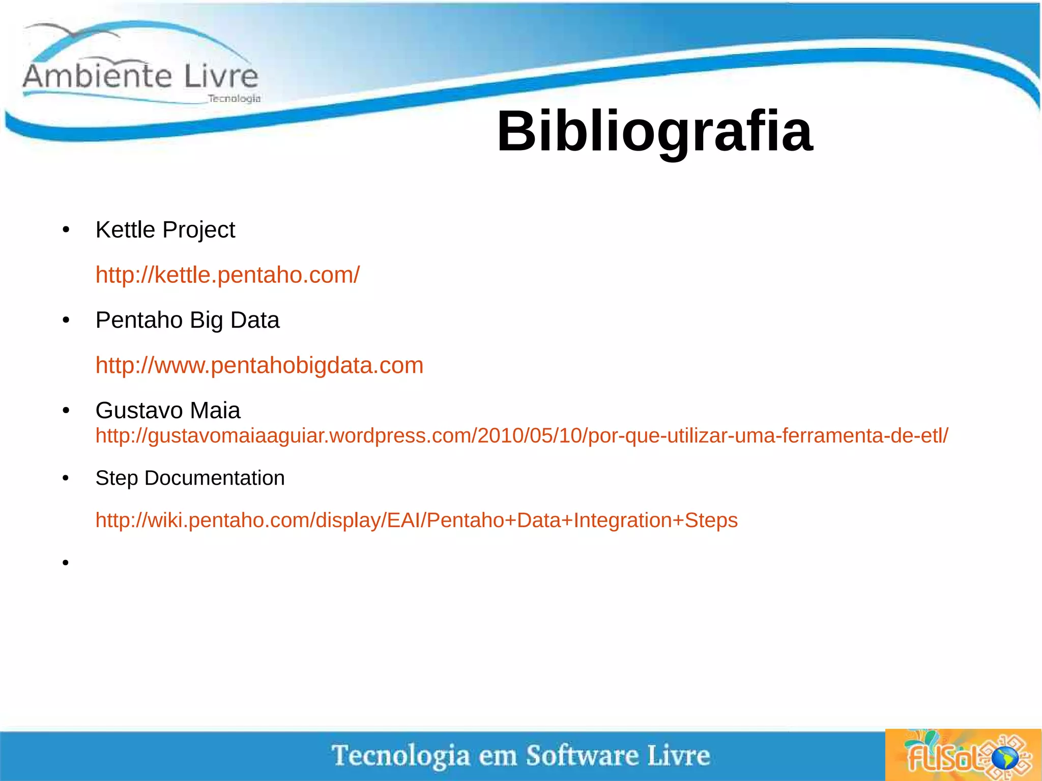 Bibliografia
● Kettle Project
http://kettle.pentaho.com/
● Pentaho Big Data
http://www.pentahobigdata.com
● Gustavo Maia
http://gustavomaiaaguiar.wordpress.com/2010/05/10/por-que-utilizar-uma-ferramenta-de-etl/
● Step Documentation
http://wiki.pentaho.com/display/EAI/Pentaho+Data+Integration+Steps
●
 