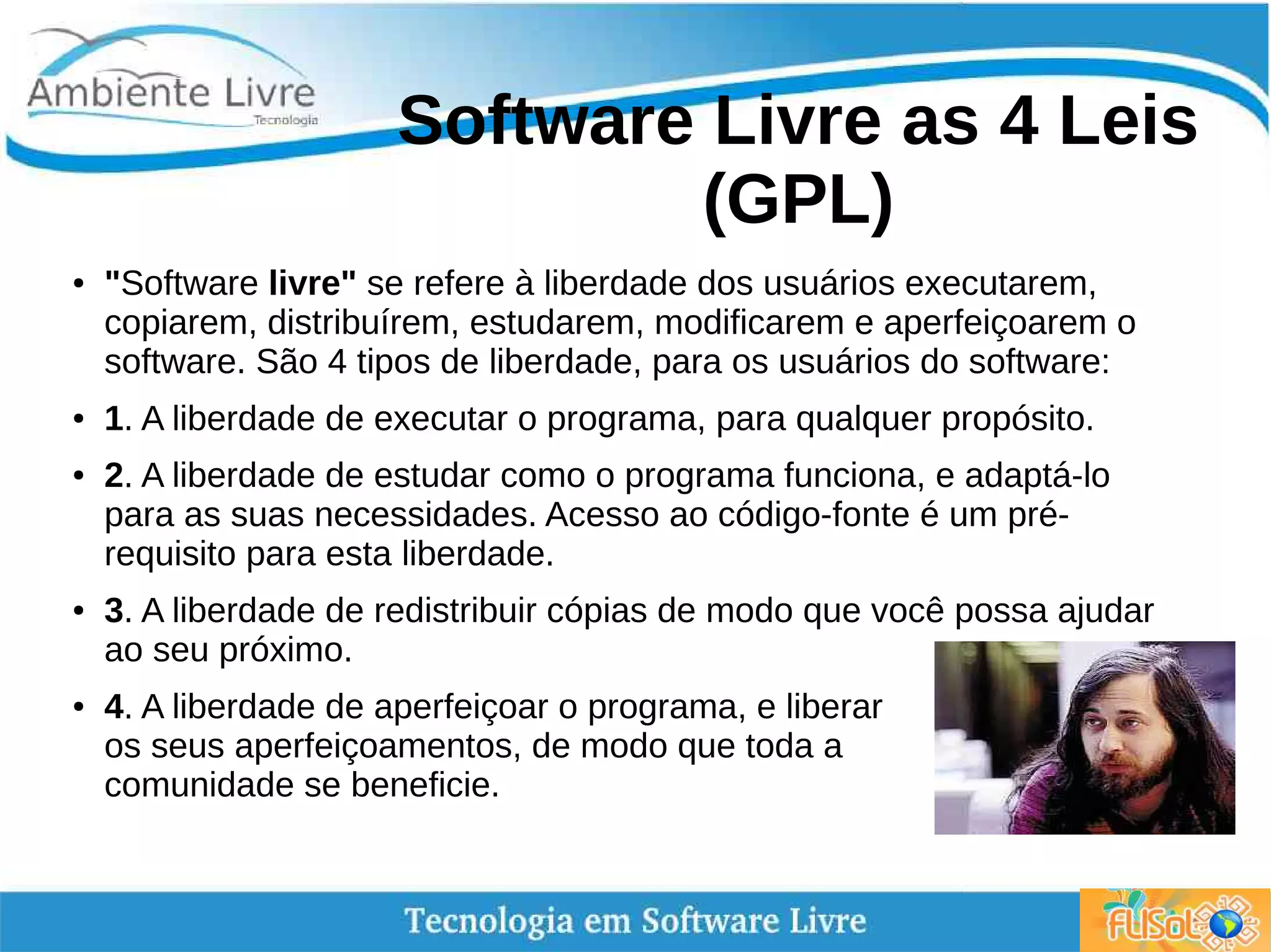 Software Livre as 4 Leis
(GPL)
● "Software livre" se refere à liberdade dos usuários executarem,
copiarem, distribuírem, estudarem, modificarem e aperfeiçoarem o
software. São 4 tipos de liberdade, para os usuários do software:
● 1. A liberdade de executar o programa, para qualquer propósito.
● 2. A liberdade de estudar como o programa funciona, e adaptá-lo
para as suas necessidades. Acesso ao código-fonte é um pré-
requisito para esta liberdade.
● 3. A liberdade de redistribuir cópias de modo que você possa ajudar
ao seu próximo.
● 4. A liberdade de aperfeiçoar o programa, e liberar
os seus aperfeiçoamentos, de modo que toda a
comunidade se beneficie.
 