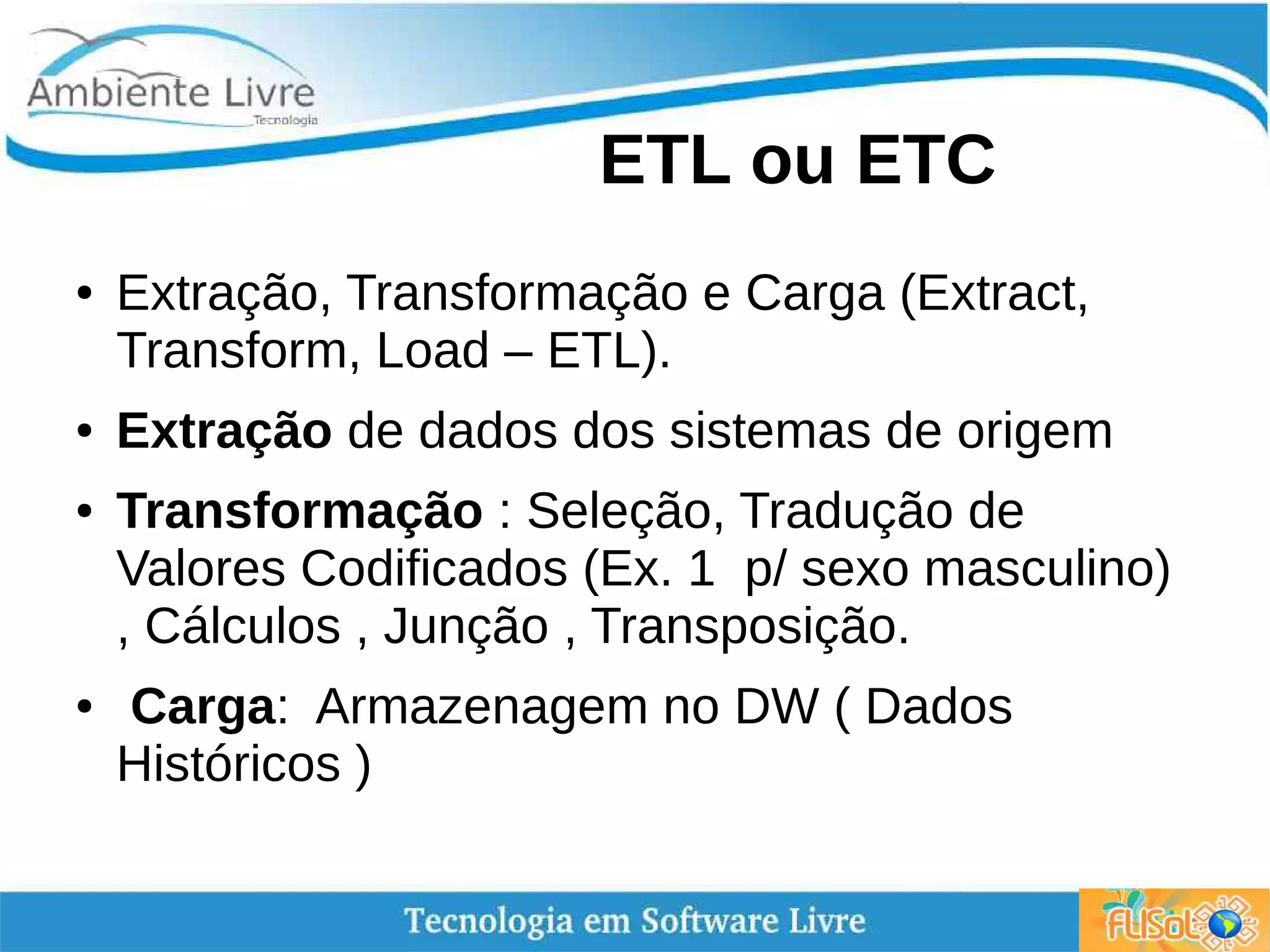 ETL ou ETC
● Extração, Transformação e Carga (Extract,
Transform, Load – ETL).
● Extração de dados dos sistemas de origem
● Transformação : Seleção, Tradução de
Valores Codificados (Ex. 1 p/ sexo masculino)
, Cálculos , Junção , Transposição.
● Carga: Armazenagem no DW ( Dados
Históricos )
 