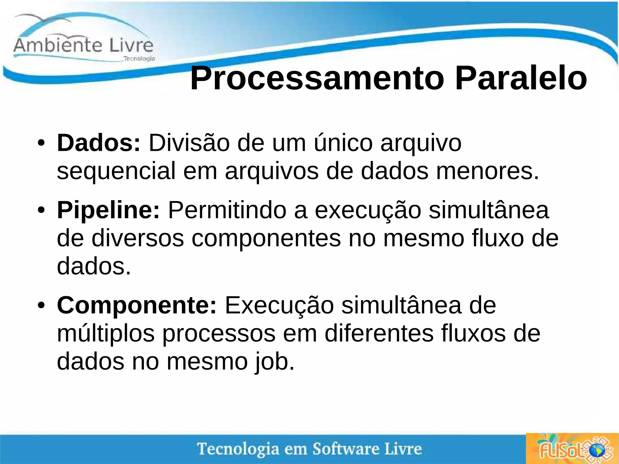 Processamento Paralelo
● Dados: Divisão de um único arquivo
sequencial em arquivos de dados menores.
● Pipeline: Permitindo a execução simultânea
de diversos componentes no mesmo fluxo de
dados.
● Componente: Execução simultânea de
múltiplos processos em diferentes fluxos de
dados no mesmo job.
 