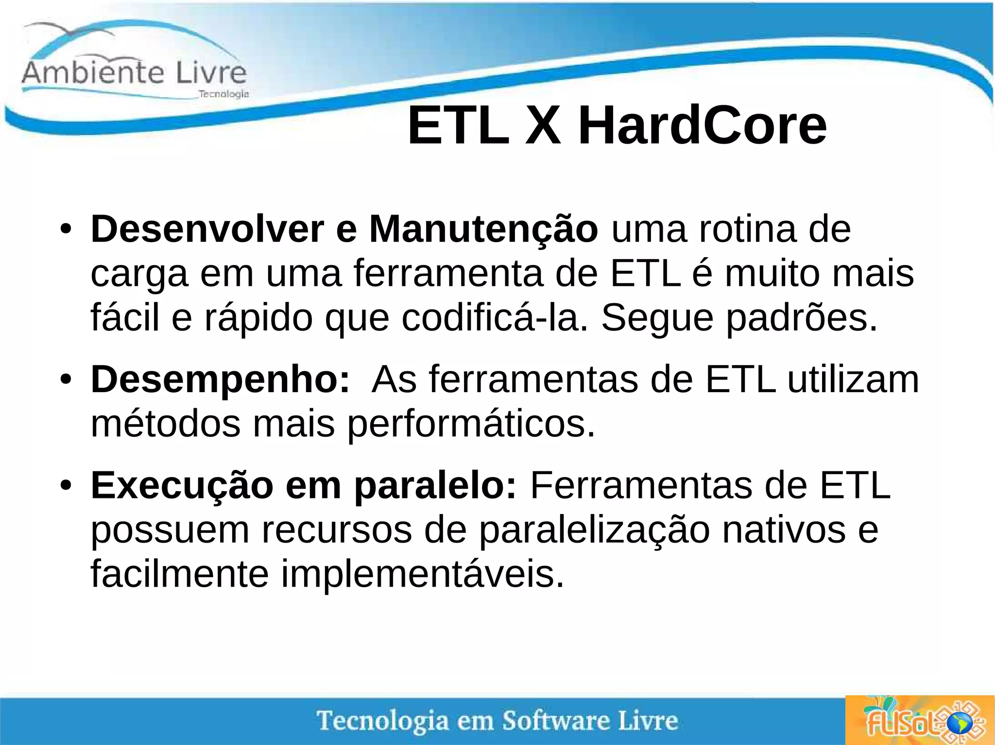ETL X HardCore
● Desenvolver e Manutenção uma rotina de
carga em uma ferramenta de ETL é muito mais
fácil e rápido que codificá-la. Segue padrões.
● Desempenho: As ferramentas de ETL utilizam
métodos mais performáticos.
● Execução em paralelo: Ferramentas de ETL
possuem recursos de paralelização nativos e
facilmente implementáveis.
 