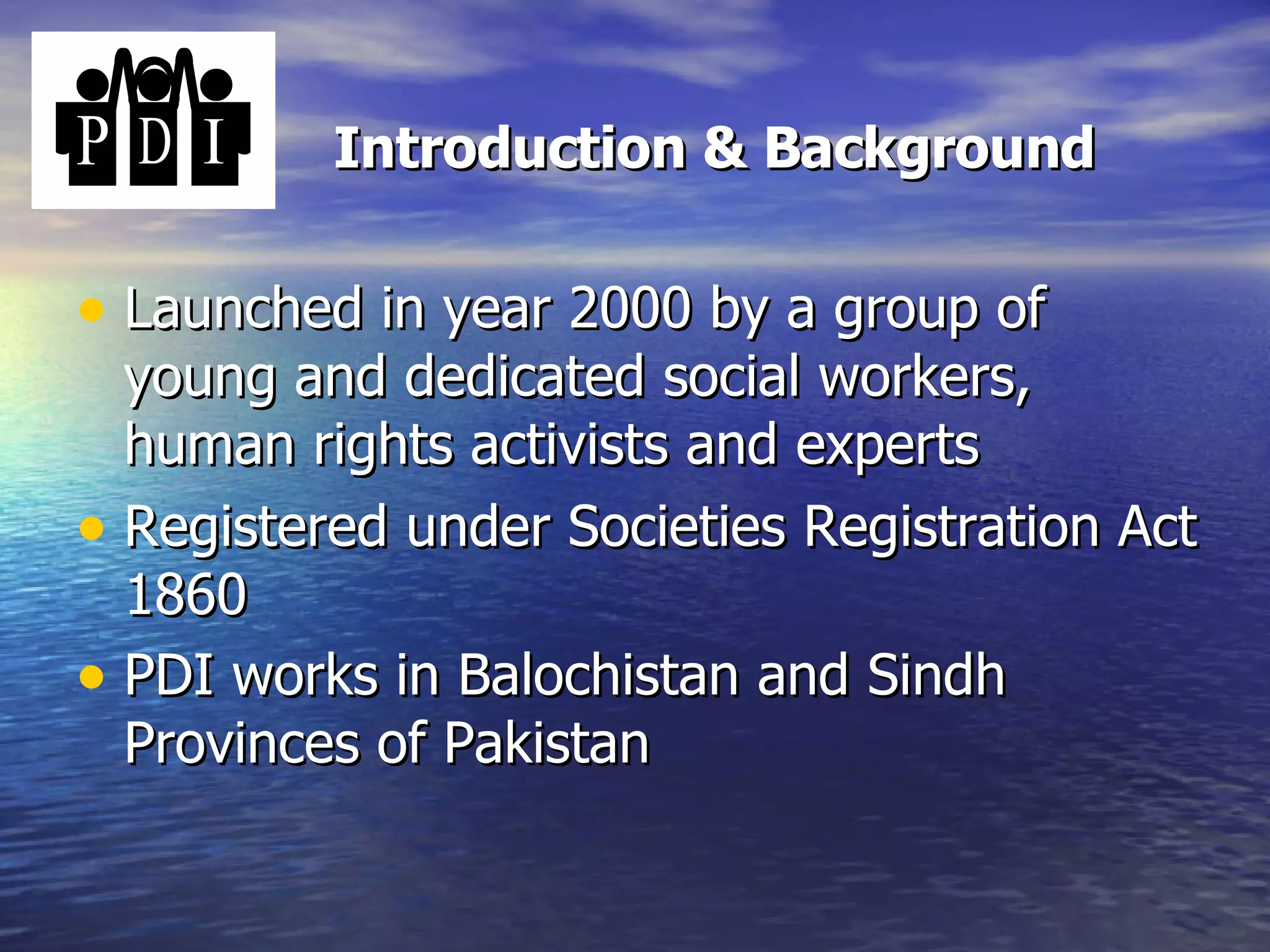Introduction & Background Launched in year 2000 by a group of young and dedicated social workers, human rights activists and experts  Registered under Societies Registration Act 1860 PDI works in Balochistan and Sindh Provinces of Pakistan   