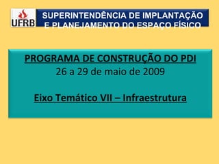SUPERINTENDÊNCIA DE IMPLANTAÇÃO E PLANEJAMENTO DO ESPAÇO FÍSICO PROGRAMA DE CONSTRUÇÃO DO PDI 26 a 29 de maio de 2009 Eixo Temático VII – Infraestrutura 