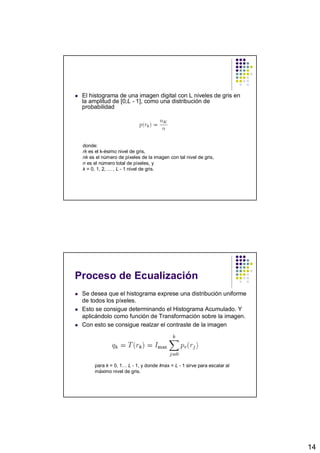 El histograma de una imagen digital con L niveles de gris en
 la amplitud de [0;L - 1], como una distribución de
 probabilidad




 donde:
 rk es el k-ésimo nivel de gris,
 nk es el número de píxeles de la imagen con tal nivel de gris,
 n es el número total de píxeles, y
 k = 0, 1, 2, … , L - 1 nivel de gris.




Proceso de Ecualización
 Se desea que el histograma exprese una distribución uniforme
 de todos los píxeles.
 Esto se consigue determinando el Histograma Acumulado. Y
 aplicándolo como función de Transformación sobre la imagen.
 Con esto se consigue realzar el contraste de la imagen




      para k = 0, 1… L - 1, y donde Imax = L - 1 sirve para escalar al
      máximo nivel de gris.




                                                                         14
 
