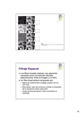 Filtraje Espacial
 Los filtros lineales realizan una operación
 conocida como convolución discreta
 bidimensional, entre la imagen y un filtro.
 Un filtro lineal estará compuesto por:
   Matriz de Coeficientes coef[i][j]: pueden ser de
   3x3, 5x5,…
   Bias (bias): valor de continua a añadir al resultado
   de la operación sobre cada pixel
   Factor de Escala (factor): Para normalizar el
   resultado




                                                          16
 