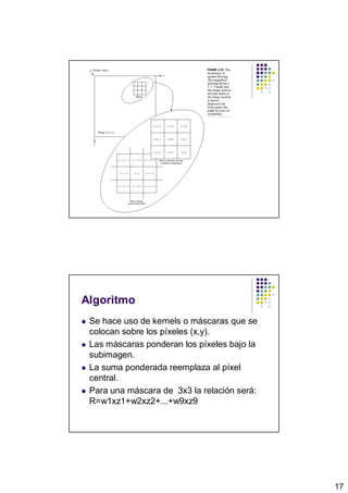 Algoritmo
 Se hace uso de kernels o máscaras que se
 colocan sobre los píxeles (x,y).
 Las máscaras ponderan los píxeles bajo la
 subimagen.
 La suma ponderada reemplaza al píxel
 central.
 Para una máscara de 3x3 la relación será:
 R=w1xz1+w2xz2+...+w9xz9




                                             17
 