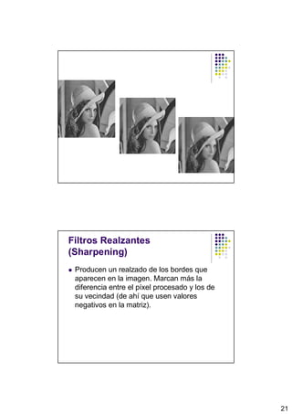 Filtros Realzantes
(Sharpening)
 Producen un realzado de los bordes que
 aparecen en la imagen. Marcan más la
 diferencia entre el píxel procesado y los de
 su vecindad (de ahí que usen valores
 negativos en la matriz).




                                                21
 