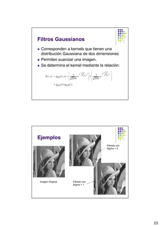 Filtros Gaussianos
 Corresponden a kernels que tienen una
 distribución Gaussiana de dos dimensiones
 Permiten suavizar una imagen.
 Se determina el kernel mediante la relación:




Ejemplos
                                     Filtrado con
                                     Sigma = 3




Imagen Original   Filtrado con
                  Sigma = 1




                                                    23
 
