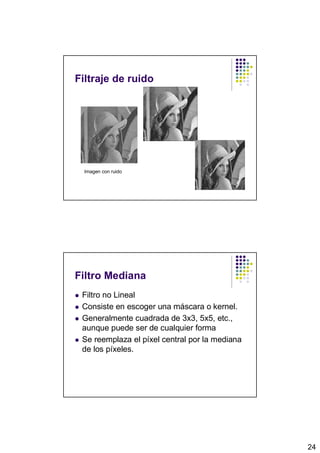 Filtraje de ruido




  Imagen con ruido




Filtro Mediana
 Filtro no Lineal
 Consiste en escoger una máscara o kernel.
 Generalmente cuadrada de 3x3, 5x5, etc.,
 aunque puede ser de cualquier forma
 Se reemplaza el píxel central por la mediana
 de los píxeles.




                                                24
 