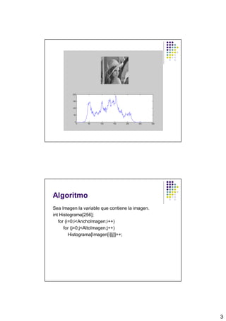 Algoritmo
Sea Imagen la variable que contiene la imagen.
int Histograma[256];
   for (i=0;i<AnchoImagen;i++)
      for (j=0;j<AltoImagen;j++)
         Histograma[Imagen[i][j]]++;




                                                 3
 