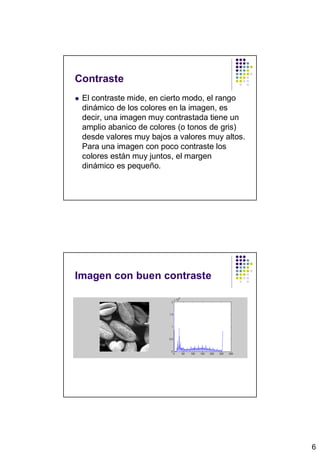 Contraste
 El contraste mide, en cierto modo, el rango
 dinámico de los colores en la imagen, es
 decir, una imagen muy contrastada tiene un
 amplio abanico de colores (o tonos de gris)
 desde valores muy bajos a valores muy altos.
 Para una imagen con poco contraste los
 colores están muy juntos, el margen
 dinámico es pequeño.




Imagen con buen contraste




                                                6
 
