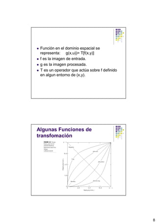 Función en el dominio espacial se
 representa: g(x,u))= T[f(x,y)]
 f es la imagen de entrada.
 g es la imagen procesada.
 T es un operador que actúa sobre f definido
 en algun entorno de (x,y).




Algunas Funciones de
transfomación




                                               8
 