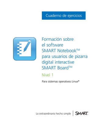 Cuaderno de ejercicios




Formación sobre
el software
SMART NotebookTM
para usuarios de pizarra
digital interactive
SMART BoardTM
Nivel 1
Para sistemas operativos Linux®
 