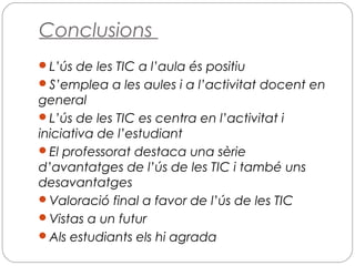 Conclusions
L’ús de les TIC a l’aula és positiu
S’emplea a les aules i a l’activitat docent en
general
L’ús de les TIC es centra en l’activitat i
iniciativa de l’estudiant
El professorat destaca una sèrie
d’avantatges de l’ús de les TIC i també uns
desavantatges
Valoració final a favor de l’ús de les TIC
Vistas a un futur
Als estudiants els hi agrada
 