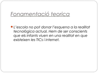 Fonamentació teorica
L’escola no pot donar l’esquena a la realitat
tecnològica actual. Hem de ser conscients
que els infants viuen en una realitat en que
existeixen les TICs i internet.
 