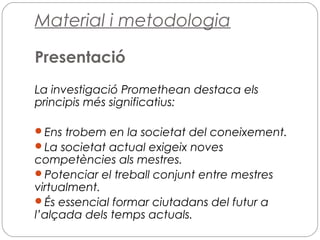 Material i metodologia
Presentació
La investigació Promethean destaca els
principis més significatius:
Ens trobem en la societat del coneixement.
La societat actual exigeix noves
competències als mestres.
Potenciar el treball conjunt entre mestres
virtualment.
És essencial formar ciutadans del futur a
l’alçada dels temps actuals.
 