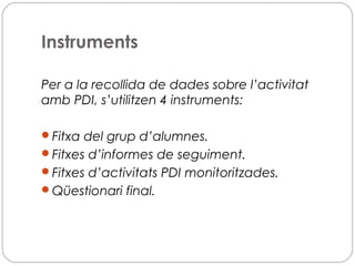 Instruments
Per a la recollida de dades sobre l’activitat
amb PDI, s’utilitzen 4 instruments:
Fitxa del grup d’alumnes.
Fitxes d’informes de seguiment.
Fitxes d’activitats PDI monitoritzades.
Qüestionari final.
 