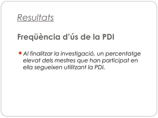 Resultats
Freqüència d’ús de la PDI
Al finalitzar la investigació, un percentatge
elevat dels mestres que han participat en
ella segueixen utilitzant la PDI.
 