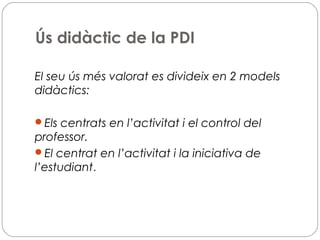 Ús didàctic de la PDI
El seu ús més valorat es divideix en 2 models
didàctics:
Els centrats en l’activitat i el control del
professor.
El centrat en l’activitat i la iniciativa de
l’estudiant.
 