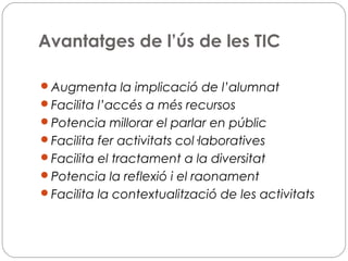 Avantatges de l’ús de les TIC
Augmenta la implicació de l’alumnat
Facilita l’accés a més recursos
Potencia millorar el parlar en públic
Facilita fer activitats col·laboratives
Facilita el tractament a la diversitat
Potencia la reflexió i el raonament
Facilita la contextualització de les activitats
 