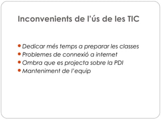 Inconvenients de l’ús de les TIC
Dedicar més temps a preparar les classes
Problemes de connexió a internet
Ombra que es projecta sobre la PDI
Manteniment de l’equip
 