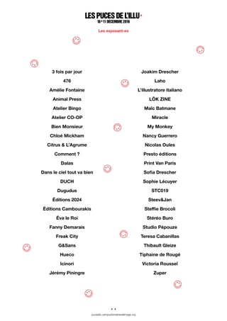 4 / 4
pucesillu.campusfonderiedelimage.org
3 fois par jour
476
Amélie Fontaine
Animal Press
Atelier Bingo
Atelier CO-OP
Bien Monsieur
Chloé Mickham
Citrus & L’Agrume
Comment ?
Dalas
Dans le ciel tout va bien
DUCH
Dugudus
éditions 2024
éditions Cambourakis
éva le Roi
Fanny Demarais
Freak City
G&Sans
Hueco
Icinori
Jérémy Piningre
Joakim Drescher
Laho
L’illustratore italiano
Lök zine
Maïc Batmane
Miracle
My Monkey
Nancy Guerrero
Nicolas Oules
Presto éditions
Print Van Paris
Sofia Drescher
Sophie Lécuyer
STC019
Steev&Jan
Steffie Brocoli
Stéréo Buro
Studio Pépouze
Teresa Cabanillas
Thibault Gleize
Tiphaine de Rougé
Victoria Roussel
Zuper
lespuces del’illu ·
1 0 &
1 1décembre2 01 6
Les exposant-es
 