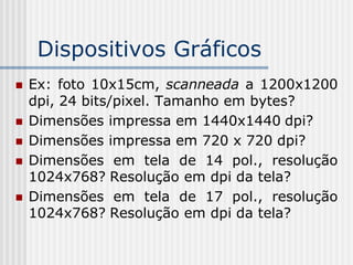 Dispositivos Gráficos
   Ex: foto 10x15cm, scanneada a 1200x1200
    dpi, 24 bits/pixel. Tamanho em bytes?
   Dimensões impressa em 1440x1440 dpi?
   Dimensões impressa em 720 x 720 dpi?
   Dimensões em tela de 14 pol., resolução
    1024x768? Resolução em dpi da tela?
   Dimensões em tela de 17 pol., resolução
    1024x768? Resolução em dpi da tela?
 