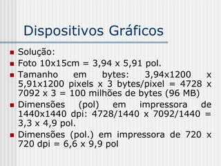 Dispositivos Gráficos
   Solução:
   Foto 10x15cm = 3,94 x 5,91 pol.
   Tamanho      em      bytes:  3,94x1200   x
    5,91x1200 pixels x 3 bytes/pixel = 4728 x
    7092 x 3 = 100 milhões de bytes (96 MB)
   Dimensões      (pol)   em   impressora  de
    1440x1440 dpi: 4728/1440 x 7092/1440 =
    3,3 x 4,9 pol.
   Dimensões (pol.) em impressora de 720 x
    720 dpi = 6,6 x 9,9 pol
 