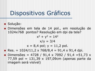 Dispositivos Gráficos
   Solução:
   Dimensões em tela de 14 pol., em resolução de
    1024x768 pontos? Resolução em dpi da tela?
                     x2 + y2 = 142
                       x/y = 3/4
               x = 8,4 pol; y = 11,2 pol.
   Res. = 1024/11,2 x 768/8,4 = 91,4 x 91,4 dpi.
   Dimensões = 4728 / 91,4 x 7092 / 91,4 =51,73 x
    77,59 pol = 131,39 x 197,09cm (apenas parte da
    imagem será visível)
 