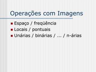 Operações com Imagens
 Espaço / freqüência
 Locais / pontuais
 Unárias / binárias / ... / n-árias
 