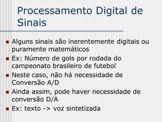 Processamento Digital de
     Sinais
   Alguns sinais são inerentemente digitais ou
    puramente matemáticos
   Ex: Número de gols por rodada do
    campeonato brasileiro de futebol
   Neste caso, não há necessidade de
    Conversão A/D
   Ainda assim, pode haver necessidade de
    conversão D/A
   Ex: texto -> voz sintetizada
 