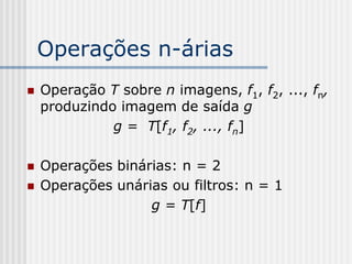 Operações n-árias
   Operação T sobre n imagens, f1, f2, ..., fn,
    produzindo imagem de saída g
              g = T[f1, f2, ..., fn]

   Operações binárias: n = 2
   Operações unárias ou filtros: n = 1
                   g = T[f]
 