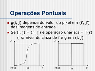 Operações Pontuais
   g(i, j) depende do valor do pixel em (i’, j’)
    das imagens de entrada
   Se (i, j) = (i’, j’) e operação unária:s = T(r)
        r, s: nível de cinza de f e g em (i, j)
    s                        s




    (0,0)    m       r       (0,0)    m        r
 