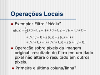 Operações Locais
   Exemplo: Filtro “Média”
           1
g (i, j )  [ f (i  1, j  1)  f (i  1, j )  f (i  1, j  1) 
           9
             f (i, j  1)  f (i, j )  f (i, j  1) 
             f (i  1, j  1)  f (i  1, j )  f (i  1, j  1)]
   Operação sobre pixels da imagem
    original: resultado do filtro em um dado
    pixel não altera o resultado em outros
    pixels.
   Primeira e última coluna/linha?
 
