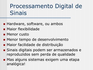Processamento Digital de
     Sinais
   Hardware, software, ou ambos
   Maior flexibilidade
   Menor custo
   Menor tempo de desenvolvimento
   Maior facilidade de distribuição
   Sinais digitais podem ser armazenados e
    reproduzidos sem perda de qualidade
   Mas alguns sistemas exigem uma etapa
    analógica!
 