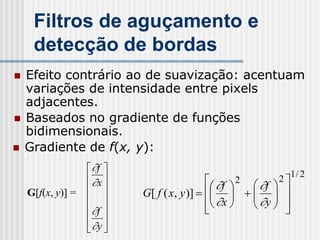 Filtros de aguçamento e
     detecção de bordas
   Efeito contrário ao de suavização: acentuam
    variações de intensidade entre pixels
    adjacentes.
   Baseados no gradiente de funções
    bidimensionais.
   Gradiente de f(x, y):
                    f 
                    x                      f
                                                2         2 1 / 2
                                                  f 
    G[f(x, y)] =            G[ f ( x, y )]       
                                                      y 
                                            x    
                    f                                   
                    
                    y 
 