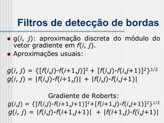 Filtros de detecção de bordas
   g(i, j): aproximação discreta do módulo do
    vetor gradiente em f(i, j).
   Aproximações usuais:

g(i, j) = {[f(i,j)-f(i+1,j)]2 + [f(i,j)-f(i,j+1)]2}1/2
g(i, j) = |f(i,j)-f(i+1,j)| + |f(i,j)-f(i,j+1)|

              Gradiente de Roberts:
g(i,j) = {[f(i,j)-f(i+1,j+1)]2+[f(i+1,j)-f(i,j+1)]2}1/2
g(i, j) = |f(i,j)-f(i+1,j+1)| + |f(i+1,j)-f(i,j+1)|
 