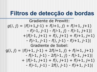 Filtros de detecção de bordas
               Gradiente de Prewitt:
 g(i, j) = |f(i+1,j-1) + f(i+1, j) + f(i+1, j+1)
             - f(i-1, j-1) - f(i-1, j) - f(i-1, j+1)|
          +|f(i-1, j+1) + f(i, j+1) + f(i+1, j+1)
             - f(i-1, j-1) - f(i, j-1) - f(i+1, j-1)|
                Gradiente de Sobel:
g(i, j) = |f(i+1, j-1) + 2f(i+1, j) + f(i+1, j+1)
            - f(i-1, j-1) - 2f(i-1, j) - f(i-1, j+1)|
          + |f(i-1, j+1) + f(i, j+1) + f(i+1, j+1)
            - f(i-1, j-1) - 2f(i, j-1) - f(i+1, j-1)|
 