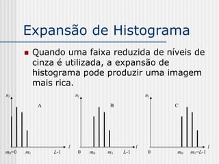 Expansão de Histograma
           Quando uma faixa reduzida de níveis de
            cinza é utilizada, a expansão de
            histograma pode produzir uma imagem
            mais rica.
nl                         nl                       nl

             A                       B                   C




                       l                        l                      l
m0=0   m1        L-1        0   m0   m1   L-1        0   m0   m1=L-1
 