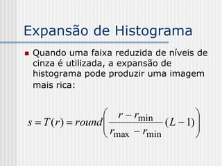 Expansão de Histograma
   Quando uma faixa reduzida de níveis de
    cinza é utilizada, a expansão de
    histograma pode produzir uma imagem
    mais rica:


                     r  rmin            
s  T ( r )  round 
                    r           ( L  1) 
                                          
                     max  rmin          
 