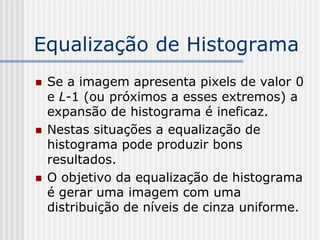 Equalização de Histograma
   Se a imagem apresenta pixels de valor 0
    e L-1 (ou próximos a esses extremos) a
    expansão de histograma é ineficaz.
   Nestas situações a equalização de
    histograma pode produzir bons
    resultados.
   O objetivo da equalização de histograma
    é gerar uma imagem com uma
    distribuição de níveis de cinza uniforme.
 
