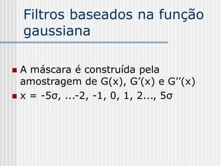 Filtros baseados na função
    gaussiana

 A máscara é construída pela
  amostragem de G(x), G’(x) e G’’(x)
 x = -5σ, ...-2, -1, 0, 1, 2..., 5σ
 