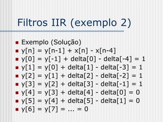 Filtros IIR (exemplo 2)
   Exemplo (Solução)
   y[n] = y[n-1] + x[n] - x[n-4]
   y[0] = y[-1] + delta[0] - delta[-4] = 1
   y[1] = y[0] + delta[1] - delta[-3] = 1
   y[2] = y[1] + delta[2] - delta[-2] = 1
   y[3] = y[2] + delta[3] - delta[-1] = 1
   y[4] = y[3] + delta[4] - delta[0] = 0
   y[5] = y[4] + delta[5] - delta[1] = 0
   y[6] = y[7] = ... = 0
 